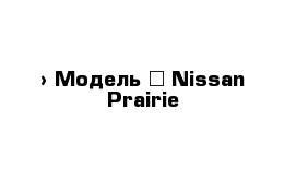  › Модель ­ Nissan Prairie